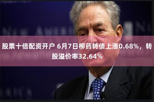 股票十倍配资开户 6月7日柳药转债上涨0.68%，转股溢价率32.64%