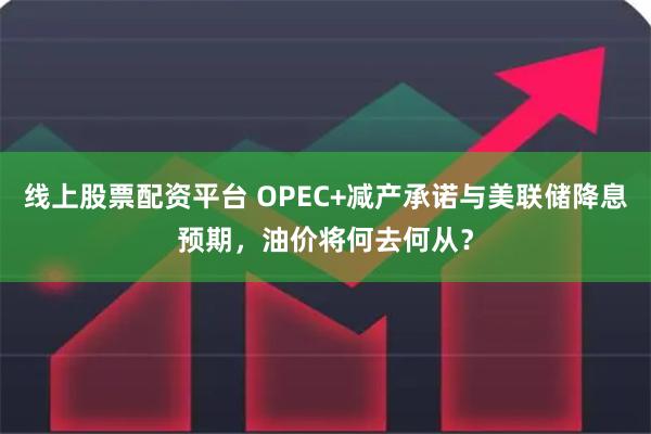 线上股票配资平台 OPEC+减产承诺与美联储降息预期，油价将何去何从？