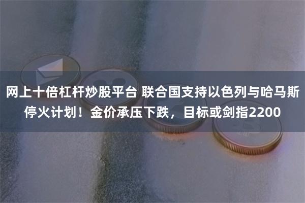 网上十倍杠杆炒股平台 联合国支持以色列与哈马斯停火计划！金价承压下跌，目标或剑指2200