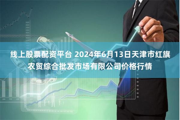 线上股票配资平台 2024年6月13日天津市红旗农贸综合批发市场有限公司价格行情