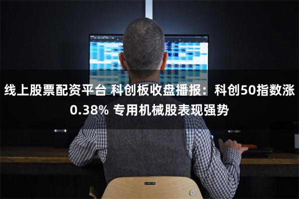 线上股票配资平台 科创板收盘播报：科创50指数涨0.38% 专用机械股表现强势