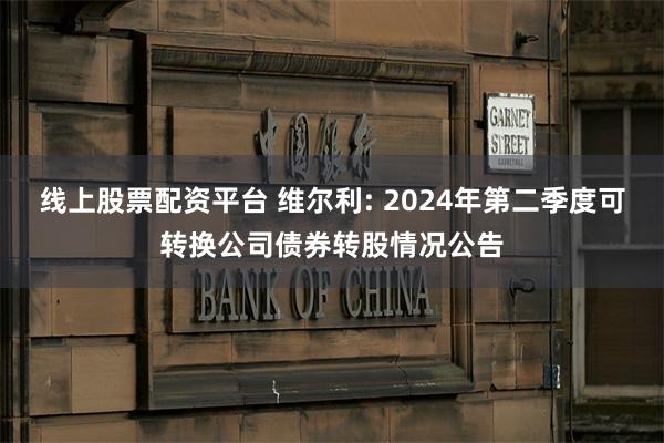 线上股票配资平台 维尔利: 2024年第二季度可转换公司债券转股情况公告