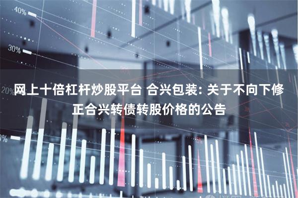 网上十倍杠杆炒股平台 合兴包装: 关于不向下修正合兴转债转股价格的公告