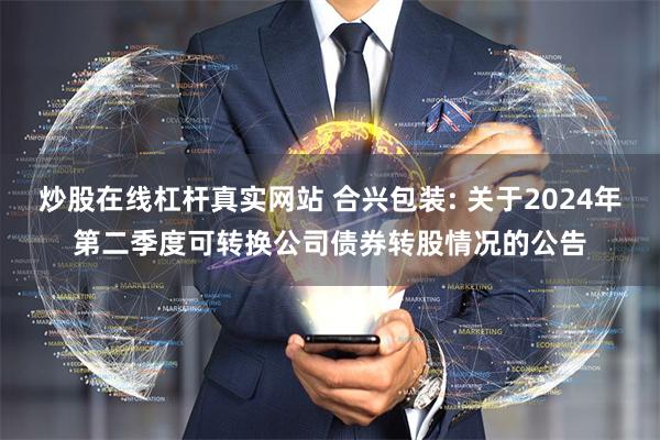 炒股在线杠杆真实网站 合兴包装: 关于2024年第二季度可转换公司债券转股情况的公告