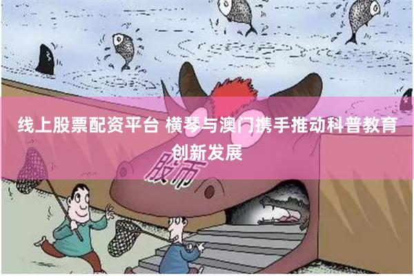 线上股票配资平台 横琴与澳门携手推动科普教育创新发展