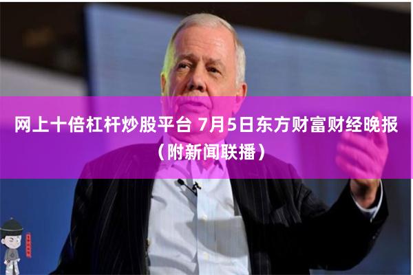 网上十倍杠杆炒股平台 7月5日东方财富财经晚报（附新闻联播）
