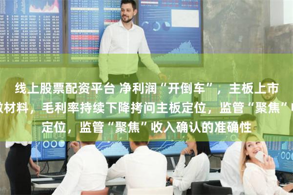 线上股票配资平台 净利润“开倒车”，主板上市申报受理当年即撤材料，毛利率持续下降拷问主板定位，监管“聚焦”收入确认的准确性