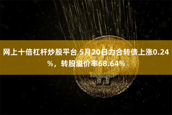 网上十倍杠杆炒股平台 5月20日力合转债上涨0.24%，转股溢价率68.64%