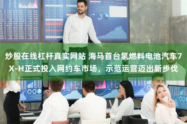 炒股在线杠杆真实网站 海马首台氢燃料电池汽车7X-H正式投入网约车市场，示范运营迈出新步伐