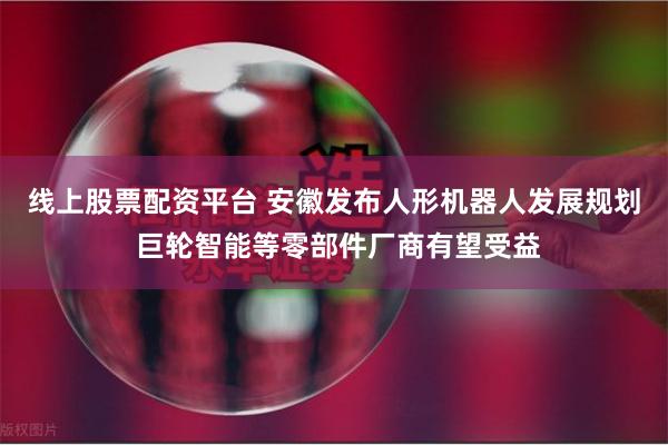线上股票配资平台 安徽发布人形机器人发展规划 巨轮智能等零部件厂商有望受益