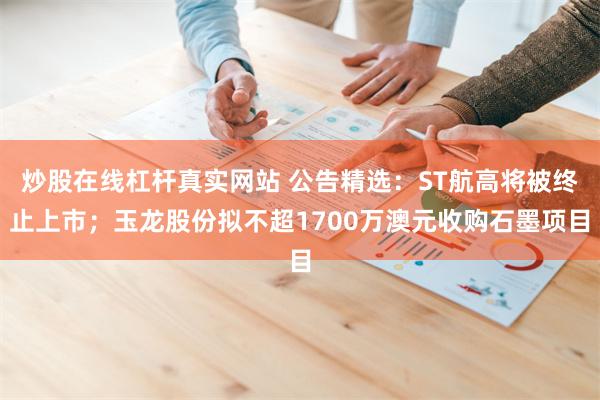 炒股在线杠杆真实网站 公告精选：ST航高将被终止上市；玉龙股份拟不超1700万澳元收购石墨项目