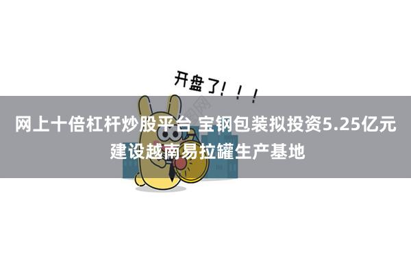 网上十倍杠杆炒股平台 宝钢包装拟投资5.25亿元 建设越南易拉罐生产基地