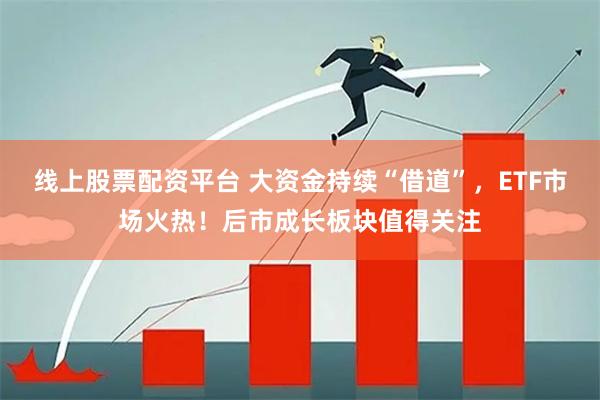 线上股票配资平台 大资金持续“借道”，ETF市场火热！后市成长板块值得关注