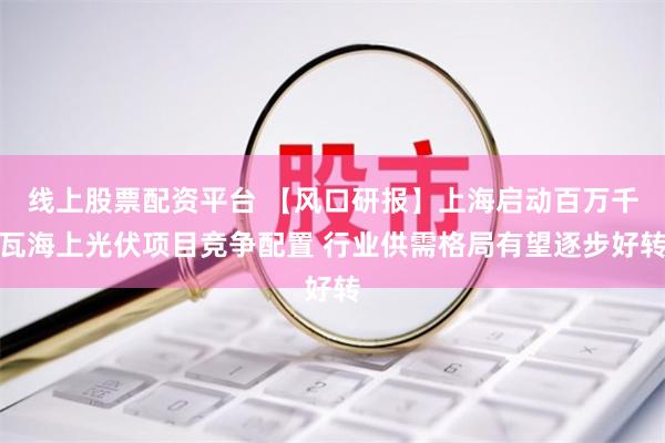 线上股票配资平台 【风口研报】上海启动百万千瓦海上光伏项目竞争配置 行业供需格局有望逐步好转