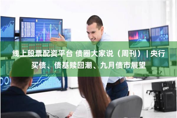线上股票配资平台 债圈大家说（周刊） | 央行买债、债基赎回潮、九月债市展望