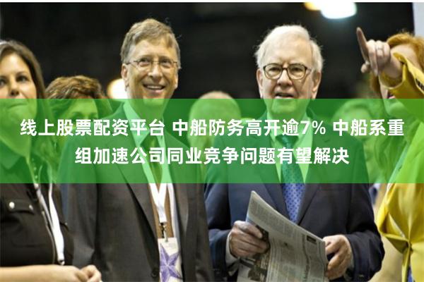 线上股票配资平台 中船防务高开逾7% 中船系重组加速公司同业竞争问题有望解决