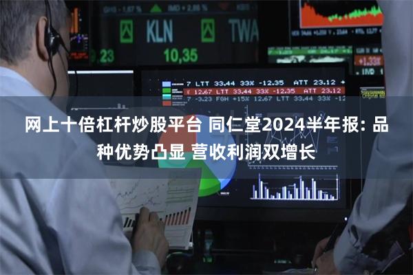网上十倍杠杆炒股平台 同仁堂2024半年报: 品种优势凸显 营收利润双增长