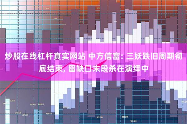 炒股在线杠杆真实网站 中方信富: 三妖跌旧周期彻底结束, 留缺口末段杀在演绎中