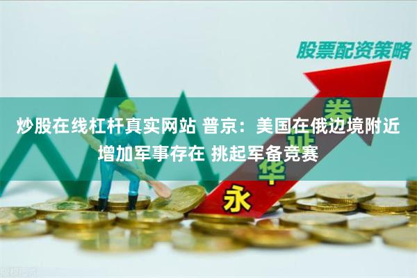 炒股在线杠杆真实网站 普京：美国在俄边境附近增加军事存在 挑起军备竞赛