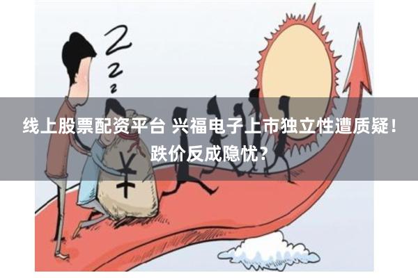 线上股票配资平台 兴福电子上市独立性遭质疑！跌价反成隐忧？