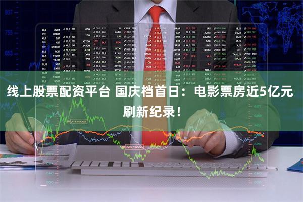 线上股票配资平台 国庆档首日：电影票房近5亿元 刷新纪录！