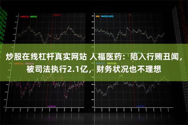 炒股在线杠杆真实网站 人福医药：陷入行贿丑闻，被司法执行2.1亿，财务状况也不理想