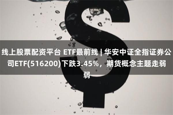 线上股票配资平台 ETF最前线 | 华安中证全指证券公司ETF(516200)下跌3.45%，期货概念主题走弱
