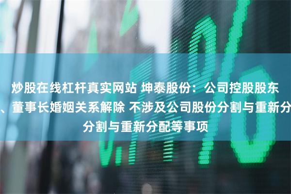 炒股在线杠杆真实网站 坤泰股份：公司控股股东、实控人、董事长婚姻关系解除 不涉及公司股份分割与重新分配等事项