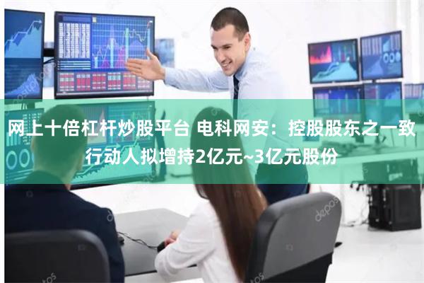 网上十倍杠杆炒股平台 电科网安：控股股东之一致行动人拟增持2亿元~3亿元股份
