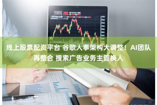 线上股票配资平台 谷歌人事架构大调整！AI团队再整合 搜索广告业务主管换人