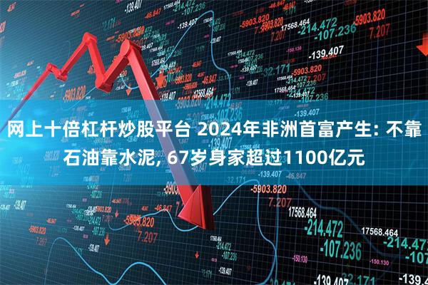网上十倍杠杆炒股平台 2024年非洲首富产生: 不靠石油靠水泥, 67岁身家超过1100亿元