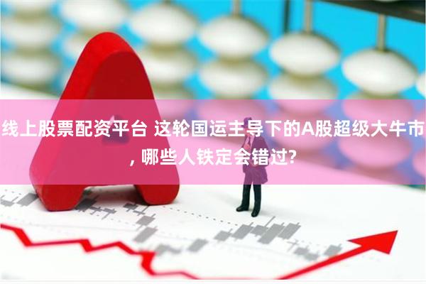线上股票配资平台 这轮国运主导下的A股超级大牛市, 哪些人铁定会错过?