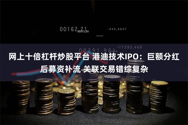 网上十倍杠杆炒股平台 港迪技术IPO：巨额分红后募资补流 关联交易错综复杂
