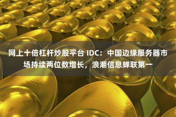 网上十倍杠杆炒股平台 IDC：中国边缘服务器市场持续两位数增长，浪潮信息蝉联第一