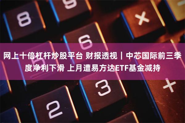 网上十倍杠杆炒股平台 财报透视｜中芯国际前三季度净利下滑 上月遭易方达ETF基金减持