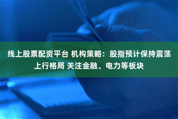 线上股票配资平台 机构策略：股指预计保持震荡上行格局 关注金融、电力等板块