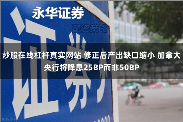 炒股在线杠杆真实网站 修正后产出缺口缩小 加拿大央行将降息25BP而非50BP
