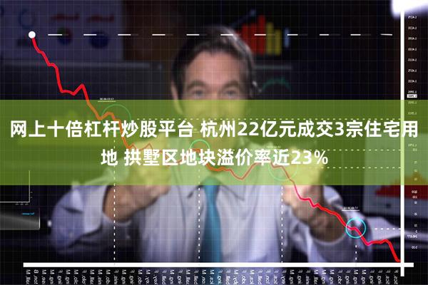 网上十倍杠杆炒股平台 杭州22亿元成交3宗住宅用地 拱墅区地块溢价率近23%