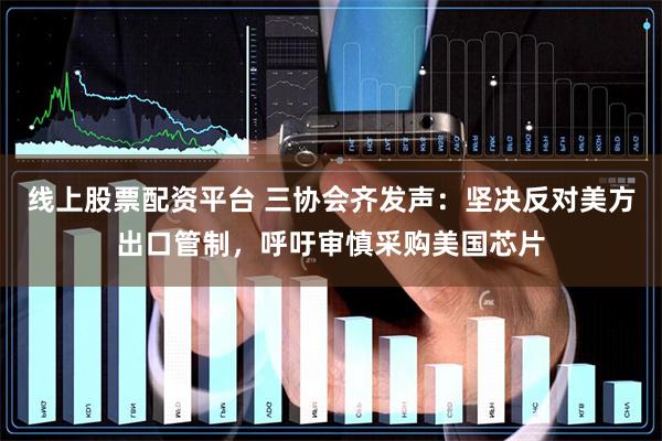 线上股票配资平台 三协会齐发声：坚决反对美方出口管制，呼吁审慎采购美国芯片
