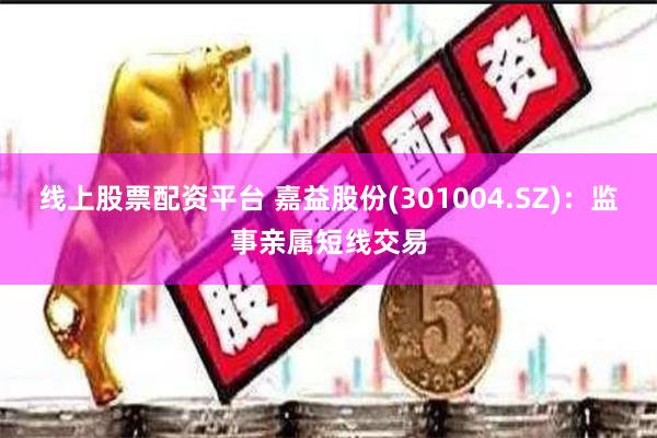 线上股票配资平台 嘉益股份(301004.SZ)：监事亲属短线交易