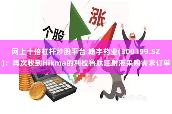 网上十倍杠杆炒股平台 翰宇药业(300199.SZ)：再次收到Hikma的利拉鲁肽注射液采购需求订单