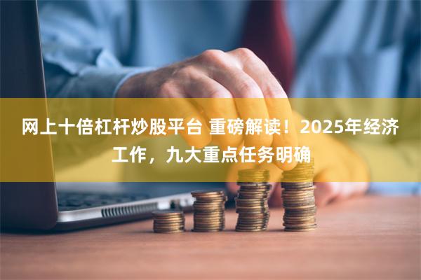 网上十倍杠杆炒股平台 重磅解读！2025年经济工作，九大重点任务明确