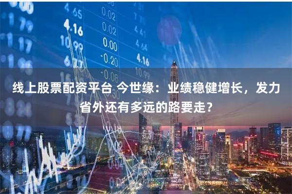 线上股票配资平台 今世缘：业绩稳健增长，发力省外还有多远的路要走？