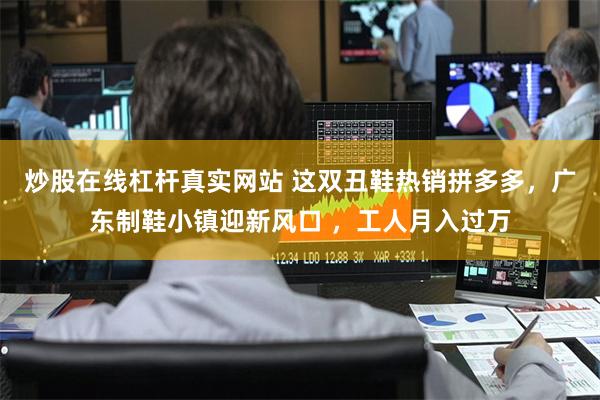 炒股在线杠杆真实网站 这双丑鞋热销拼多多，广东制鞋小镇迎新风口 ，工人月入过万