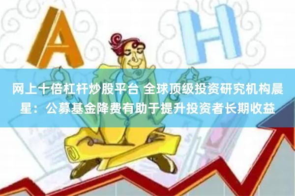 网上十倍杠杆炒股平台 全球顶级投资研究机构晨星：公募基金降费有助于提升投资者长期收益