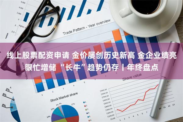 线上股票配资申请 金价屡创历史新高 金企业绩亮眼忙增储 “长牛”趋势仍存丨年终盘点