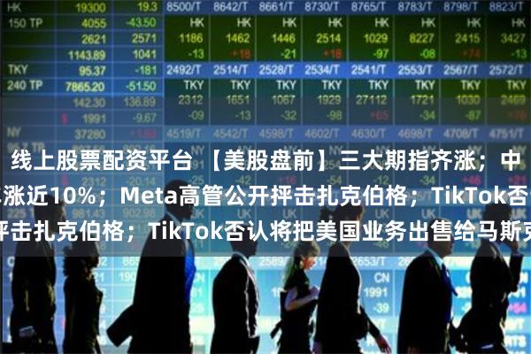 线上股票配资平台 【美股盘前】三大期指齐涨;中概股走高,小鹏汽车涨近10%;Meta高管公开抨击扎克伯格;TikTok否认将把美国业务出售给马斯克