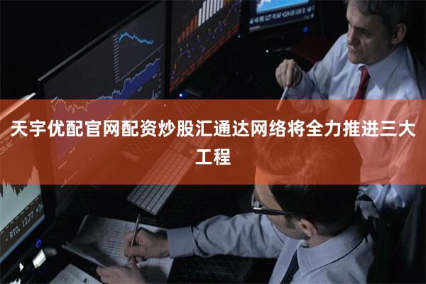 天宇优配官网配资炒股汇通达网络将全力推进三大工程