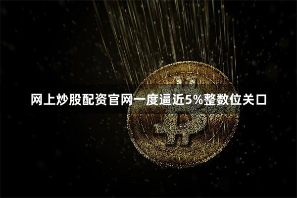 网上炒股配资官网一度逼近5%整数位关口