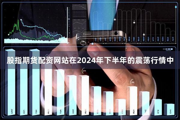 股指期货配资网站在2024年下半年的震荡行情中